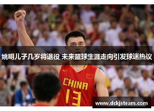 姚明儿子几岁将退役 未来篮球生涯走向引发球迷热议
